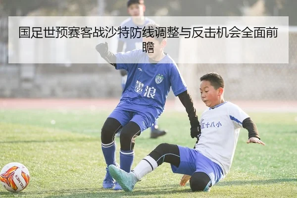 国足世预赛客战沙特防线调整与反击机会全面前瞻