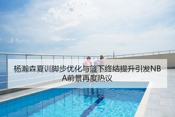 杨瀚森夏训脚步优化与篮下终结提升引发NBA前景再度热议