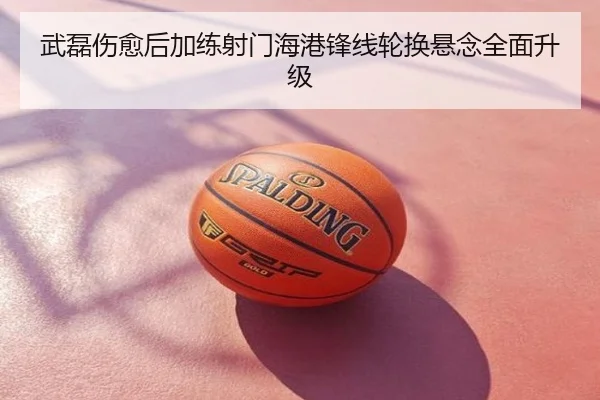 武磊伤愈后加练射门海港锋线轮换悬念全面升级