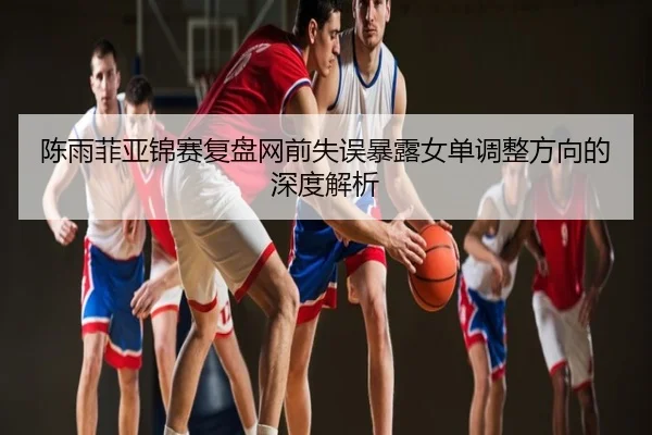陈雨菲亚锦赛复盘网前失误暴露女单调整方向的深度解析