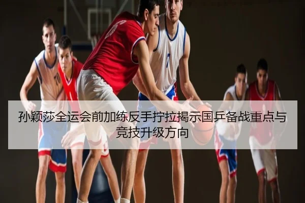 孙颖莎全运会前加练反手拧拉揭示国乒备战重点与竞技升级方向