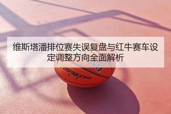 维斯塔潘排位赛失误复盘与红牛赛车设定调整方向全面解析
